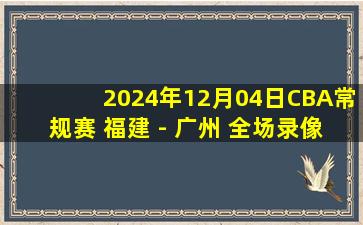 2024年12月04日CBA常规赛 福建 - 广州 全场录像